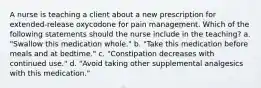 A nurse is teaching a client about a new prescription for extended-release oxycodone for pain management. Which of the following statements should the nurse include in the teaching? a. "Swallow this medication whole." b. "Take this medication before meals and at bedtime." c. "Constipation decreases with continued use." d. "Avoid taking other supplemental analgesics with this medication."