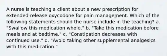 A nurse is teaching a client about a new prescription for extended-release oxycodone for pain management. Which of the following statements should the nurse include in the teaching? a. "Swallow this medication whole." b. "Take this medication before meals and at bedtime." c. "Constipation decreases with continued use." d. "Avoid taking other supplemental analgesics with this medication."