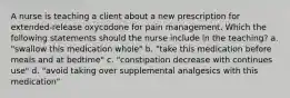 A nurse is teaching a client about a new prescription for extended-release oxycodone for pain management. Which the following statements should the nurse include in the teaching? a. "swallow this medication whole" b. "take this medication before meals and at bedtime" c. "constipation decrease with continues use" d. "avoid taking over supplemental analgesics with this medication"