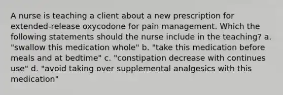 A nurse is teaching a client about a new prescription for extended-release oxycodone for pain management. Which the following statements should the nurse include in the teaching? a. "swallow this medication whole" b. "take this medication before meals and at bedtime" c. "constipation decrease with continues use" d. "avoid taking over supplemental analgesics with this medication"