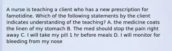 A nurse is teaching a client who has a new prescription for famotidine. Which of the following statements by the client indicates understanding of the teaching? A. the medicine coats the linen of my stomach B. The med should stop the pain right away C. I will take my pill 1 hr before meals D. I will monitor for bleeding from my nose