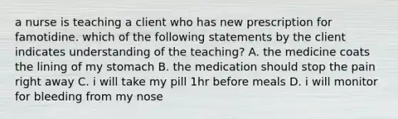 a nurse is teaching a client who has new prescription for famotidine. which of the following statements by the client indicates understanding of the teaching? A. the medicine coats the lining of my stomach B. the medication should stop the pain right away C. i will take my pill 1hr before meals D. i will monitor for bleeding from my nose