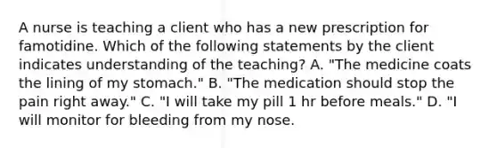 A nurse is teaching a client who has a new prescription for famotidine. Which of the following statements by the client indicates understanding of the teaching? A. "The medicine coats the lining of my stomach." B. "The medication should stop the pain right away." C. "I will take my pill 1 hr before meals." D. "I will monitor for bleeding from my nose.