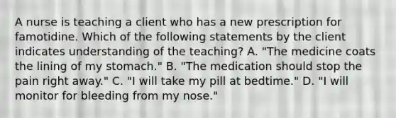 A nurse is teaching a client who has a new prescription for famotidine. Which of the following statements by the client indicates understanding of the teaching? A. "The medicine coats the lining of my stomach." B. "The medication should stop the pain right away." C. "I will take my pill at bedtime." D. "I will monitor for bleeding from my nose."