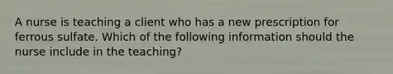 A nurse is teaching a client who has a new prescription for ferrous sulfate. Which of the following information should the nurse include in the teaching?