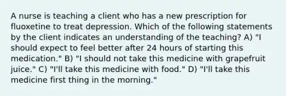 A nurse is teaching a client who has a new prescription for fluoxetine to treat depression. Which of the following statements by the client indicates an understanding of the teaching? A) "I should expect to feel better after 24 hours of starting this medication." B) "I should not take this medicine with grapefruit juice." C) "I'll take this medicine with food." D) "I'll take this medicine first thing in the morning."