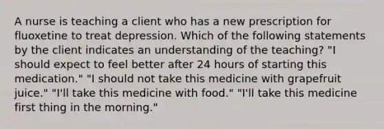 A nurse is teaching a client who has a new prescription for fluoxetine to treat depression. Which of the following statements by the client indicates an understanding of the teaching? "I should expect to feel better after 24 hours of starting this medication." "I should not take this medicine with grapefruit juice." "I'll take this medicine with food." "I'll take this medicine first thing in the morning."