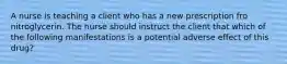 A nurse is teaching a client who has a new prescription fro nitroglycerin. The nurse should instruct the client that which of the following manifestations is a potential adverse effect of this drug?