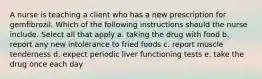 A nurse is teaching a client who has a new prescription for gemfibrozil. Which of the following instructions should the nurse include. Select all that apply a. taking the drug with food b. report any new intolerance to fried foods c. report muscle tenderness d. expect periodic liver functioning tests e. take the drug once each day