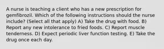 A nurse is teaching a client who has a new prescription for gemfibrozil. Which of the following instructions should the nurse include? (Select all that apply) A) Take the drug with food. B) Report any new intolerance to fried foods. C) Report muscle tenderness. D) Expect periodic liver function testing. E) Take the drug once each day.