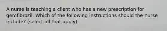 A nurse is teaching a client who has a new prescription for gemfibrozil. Which of the following instructions should the nurse include? (select all that apply)