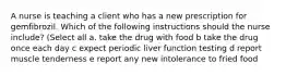 A nurse is teaching a client who has a new prescription for gemfibrozil. Which of the following instructions should the nurse include? (Select all a. take the drug with food b take the drug once each day c expect periodic liver function testing d report muscle tenderness e report any new intolerance to fried food