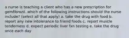 a nurse is teaching a client who has a new prescription for gemfibrozil. which of the following instructions should the nurse include? (select all that apply) a. take the drug with food b. report any new intolerance to friend foods c. report muscle tenderness d. expect periodic liver fxn testing e. take the drug once each day