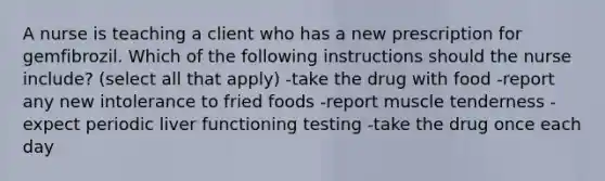 A nurse is teaching a client who has a new prescription for gemfibrozil. Which of the following instructions should the nurse include? (select all that apply) -take the drug with food -report any new intolerance to fried foods -report muscle tenderness -expect periodic liver functioning testing -take the drug once each day