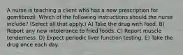 A nurse is teaching a client who has a new prescription for gemfibrozil. Which of the following instructions should the nurse include? (Select all that apply.) A) Take the drug with food. B) Report any new intolerance to fried foods. C) Report muscle tenderness. D) Expect periodic liver function testing. E) Take the drug once each day.