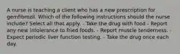 A nurse is teaching a client who has a new prescription for gemfibrozil. Which of the following instructions should the nurse include? Select all that apply. - Take the drug with food - Report any new intolerance to fried foods. - Report muscle tenderness. - Expect periodic liver function testing. - Take the drug once each day.