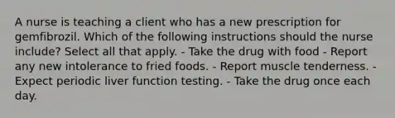 A nurse is teaching a client who has a new prescription for gemfibrozil. Which of the following instructions should the nurse include? Select all that apply. - Take the drug with food - Report any new intolerance to fried foods. - Report muscle tenderness. - Expect periodic liver function testing. - Take the drug once each day.