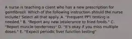 A nurse is teaching a client who has a new prescription for gemfibrozil. Which of the following instruction should the nurse include? Select all that apply. A. "Frequent PPT testing is needed." B. "Report any new intolerance to fried foods." C. "Report muscle tenderness" D. "It's okay if you miss multiple doses." E. "Expect periodic liver function testing"