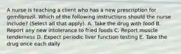 A nurse is teaching a client who has a new prescription for gemfibrozil. Which of the following instructions should the nurse include? (Select all that apply). A. Take the drug with food B. Report any new intolerance to fried foods C. Report muscle tenderness D. Expect periodic liver function testing E. Take the drug once each daily