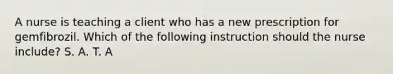 A nurse is teaching a client who has a new prescription for gemfibrozil. Which of the following instruction should the nurse include? S. A. T. A