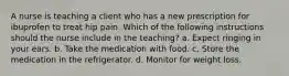 A nurse is teaching a client who has a new prescription for ibuprofen to treat hip pain. Which of the following instructions should the nurse include in the teaching? a. Expect ringing in your ears. b. Take the medication with food. c. Store the medication in the refrigerator. d. Monitor for weight loss.