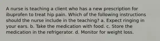 A nurse is teaching a client who has a new prescription for ibuprofen to treat hip pain. Which of the following instructions should the nurse include in the teaching? a. Expect ringing in your ears. b. Take the medication with food. c. Store the medication in the refrigerator. d. Monitor for weight loss.