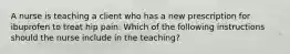 A nurse is teaching a client who has a new prescription for ibuprofen to treat hip pain. Which of the following instructions should the nurse include in the teaching?