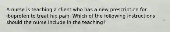 A nurse is teaching a client who has a new prescription for ibuprofen to treat hip pain. Which of the following instructions should the nurse include in the teaching?