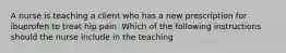 A nurse is teaching a client who has a new prescription for ibuprofen to treat hip pain. Which of the following instructions should the nurse include in the teaching