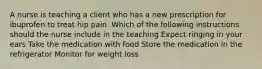 A nurse is teaching a client who has a new prescription for ibuprofen to treat hip pain. Which of the following instructions should the nurse include in the teaching Expect ringing in your ears Take the medication with food Store the medication in the refrigerator Monitor for weight loss