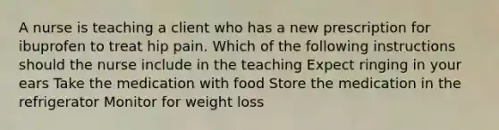 A nurse is teaching a client who has a new prescription for ibuprofen to treat hip pain. Which of the following instructions should the nurse include in the teaching Expect ringing in your ears Take the medication with food Store the medication in the refrigerator Monitor for weight loss