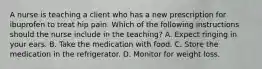 A nurse is teaching a client who has a new prescription for ibuprofen to treat hip pain. Which of the following instructions should the nurse include in the teaching? A. Expect ringing in your ears. B. Take the medication with food. C. Store the medication in the refrigerator. D. Monitor for weight loss.