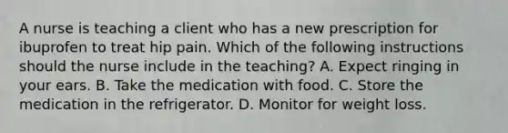 A nurse is teaching a client who has a new prescription for ibuprofen to treat hip pain. Which of the following instructions should the nurse include in the teaching? A. Expect ringing in your ears. B. Take the medication with food. C. Store the medication in the refrigerator. D. Monitor for weight loss.