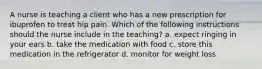 A nurse is teaching a client who has a new prescription for ibuprofen to treat hip pain. Which of the following instructions should the nurse include in the teaching? a. expect ringing in your ears b. take the medication with food c. store this medication in the refrigerator d. monitor for weight loss