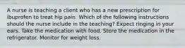 A nurse is teaching a client who has a new prescription for ibuprofen to treat hip pain. Which of the following instructions should the nurse include in the teaching? Expect ringing in your ears. Take the medication with food. Store the medication in the refrigerator. Monitor for weight loss.
