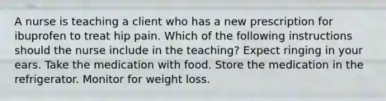 A nurse is teaching a client who has a new prescription for ibuprofen to treat hip pain. Which of the following instructions should the nurse include in the teaching? Expect ringing in your ears. Take the medication with food. Store the medication in the refrigerator. Monitor for weight loss.