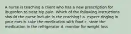 A nurse is teaching a client who has a new prescription for ibuprofen to treat hip pain. Which of the following instructions should the nurse include in the teaching? a. expect ringing in your ears b. take the medication with food c. store the medication in the refrigerator d. monitor for weight loss