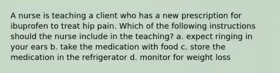 A nurse is teaching a client who has a new prescription for ibuprofen to treat hip pain. Which of the following instructions should the nurse include in the teaching? a. expect ringing in your ears b. take the medication with food c. store the medication in the refrigerator d. monitor for weight loss