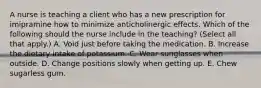 A nurse is teaching a client who has a new prescription for imipramine how to minimize anticholinergic effects. Which of the following should the nurse include in the teaching? (Select all that apply.) A. Void just before taking the medication. B. Increase the dietary intake of potassium. C. Wear sunglasses when outside. D. Change positions slowly when getting up. E. Chew sugarless gum.