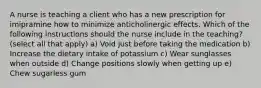 A nurse is teaching a client who has a new prescription for imipramine how to minimize anticholinergic effects. Which of the following instructions should the nurse include in the teaching? (select all that apply) a) Void just before taking the medication b) Increase the dietary intake of potassium c) Wear sunglasses when outside d) Change positions slowly when getting up e) Chew sugarless gum