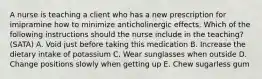 A nurse is teaching a client who has a new prescription for imipramine how to minimize anticholinergic effects. Which of the following instructions should the nurse include in the teaching? (SATA) A. Void just before taking this medication B. Increase the dietary intake of potassium C. Wear sunglasses when outside D. Change positions slowly when getting up E. Chew sugarless gum