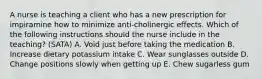 A nurse is teaching a client who has a new prescription for impiramine how to minimize anti-cholinergic effects. Which of the following instructions should the nurse include in the teaching? (SATA) A. Void just before taking the medication B. Increase dietary potassium intake C. Wear sunglasses outside D. Change positions slowly when getting up E. Chew sugarless gum