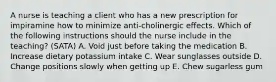 A nurse is teaching a client who has a new prescription for impiramine how to minimize anti-cholinergic effects. Which of the following instructions should the nurse include in the teaching? (SATA) A. Void just before taking the medication B. Increase dietary potassium intake C. Wear sunglasses outside D. Change positions slowly when getting up E. Chew sugarless gum