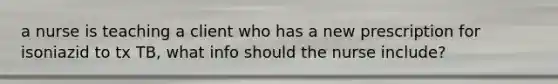 a nurse is teaching a client who has a new prescription for isoniazid to tx TB, what info should the nurse include?