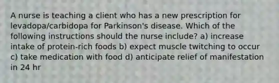 A nurse is teaching a client who has a new prescription for levadopa/carbidopa for Parkinson's disease. Which of the following instructions should the nurse include? a) increase intake of protein-rich foods b) expect muscle twitching to occur c) take medication with food d) anticipate relief of manifestation in 24 hr