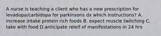 A nurse is teaching a client who has a new prescription for levadopa/carbidopa for parkinsons dx which instructions? A. increase intake protein rich foods B. expect muscle twitching C. take with food D.anticipate releif of manifestations in 24 hrs