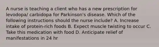 A nurse is teaching a client who has a new prescription for levodopa/ carbidopa for Parkinson's disease. Which of the following instructions should the nurse include? A. Increase intake of protein-rich foods B. Expect muscle twisting to occur C. Take this medication with food D. Anticipate relief of manifestations in 24 hr