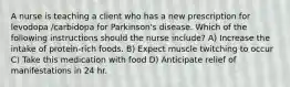 A nurse is teaching a client who has a new prescription for levodopa /carbidopa for Parkinson's disease. Which of the following instructions should the nurse include? A) Increase the intake of protein-rich foods. B) Expect muscle twitching to occur C) Take this medication with food D) Anticipate relief of manifestations in 24 hr.