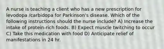 A nurse is teaching a client who has a new prescription for levodopa /carbidopa for Parkinson's disease. Which of the following instructions should the nurse include? A) Increase the intake of protein-rich foods. B) Expect muscle twitching to occur C) Take this medication with food D) Anticipate relief of manifestations in 24 hr.