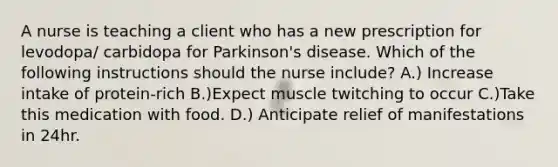 A nurse is teaching a client who has a new prescription for levodopa/ carbidopa for Parkinson's disease. Which of the following instructions should the nurse include? A.) Increase intake of protein-rich B.)Expect muscle twitching to occur C.)Take this medication with food. D.) Anticipate relief of manifestations in 24hr.